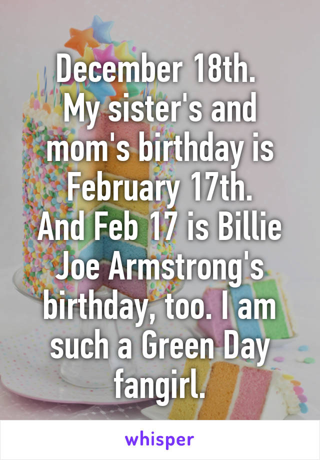 December 18th. 
My sister's and mom's birthday is February 17th.
And Feb 17 is Billie Joe Armstrong's birthday, too. I am such a Green Day fangirl.