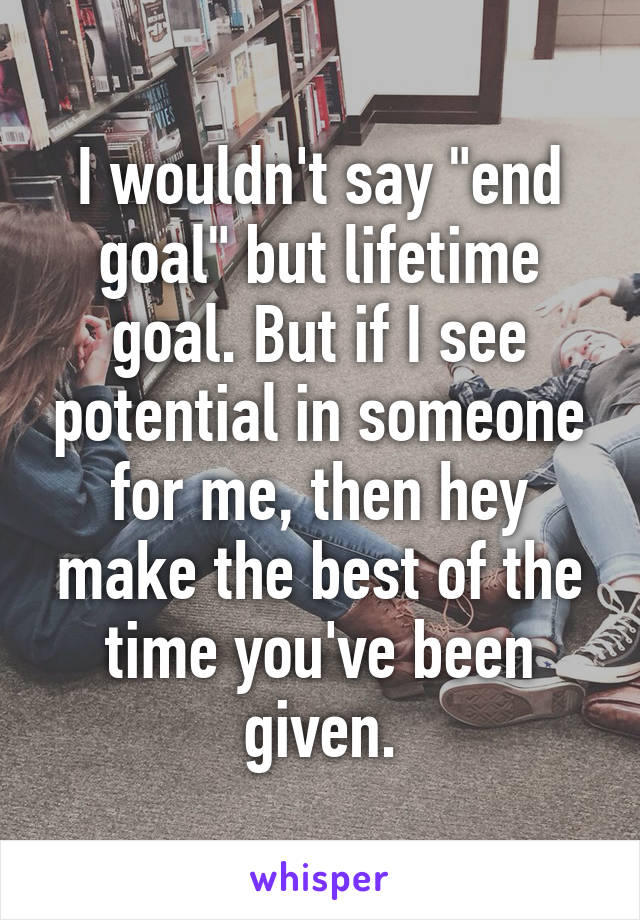 I wouldn't say "end goal" but lifetime goal. But if I see potential in someone for me, then hey make the best of the time you've been given.
