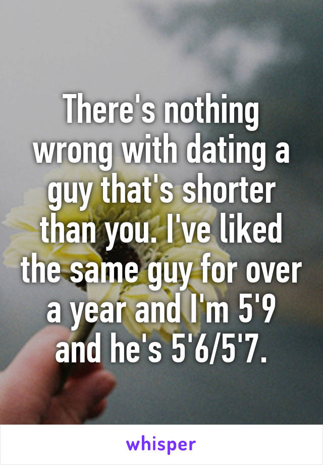 There's nothing wrong with dating a guy that's shorter than you. I've liked the same guy for over a year and I'm 5'9 and he's 5'6/5'7.