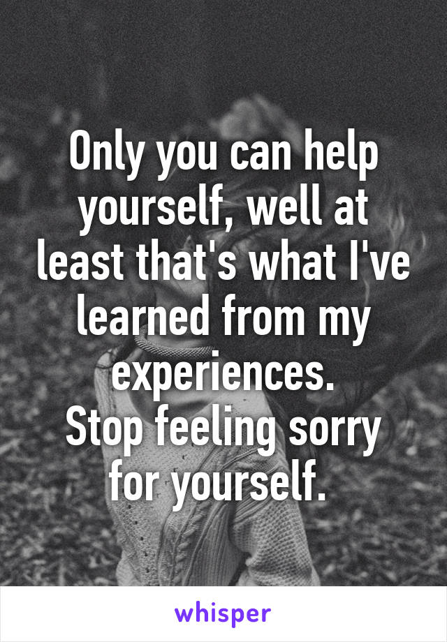 Only you can help yourself, well at least that's what I've learned from my experiences.
Stop feeling sorry for yourself. 