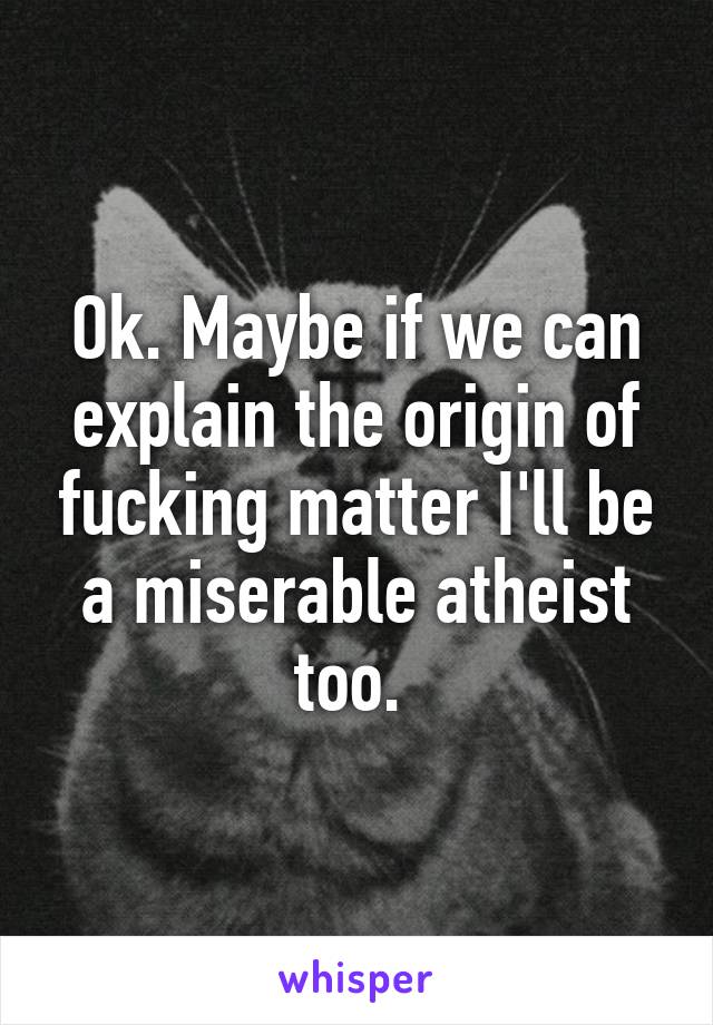 Ok. Maybe if we can explain the origin of fucking matter I'll be a miserable atheist too. 