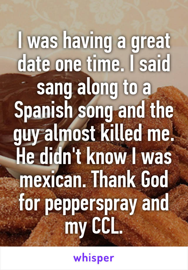 I was having a great date one time. I said sang along to a Spanish song and the guy almost killed me. He didn't know I was mexican. Thank God for pepperspray and my CCL.