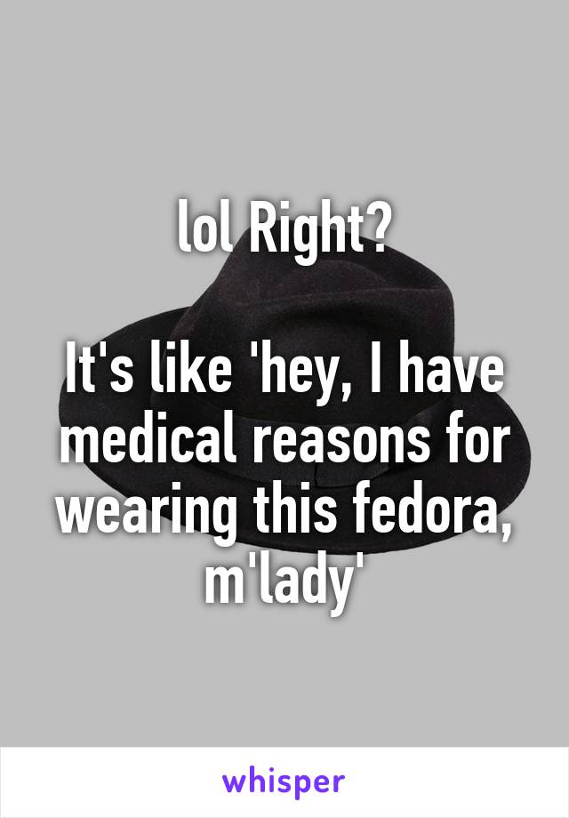lol Right?

It's like 'hey, I have medical reasons for wearing this fedora, m'lady'