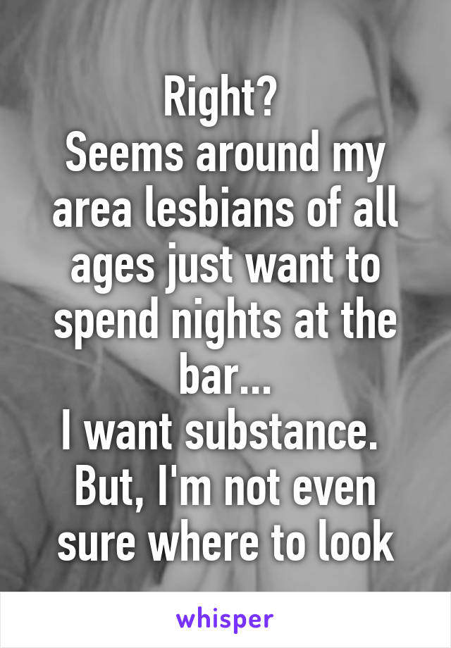 Right? 
Seems around my area lesbians of all ages just want to spend nights at the bar...
I want substance. 
But, I'm not even sure where to look