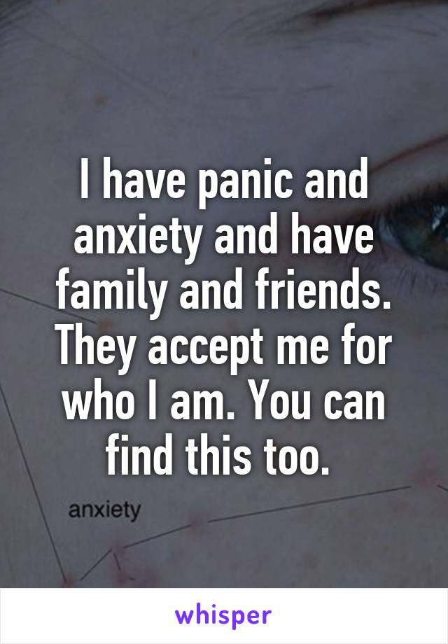 I have panic and anxiety and have family and friends. They accept me for who I am. You can find this too. 