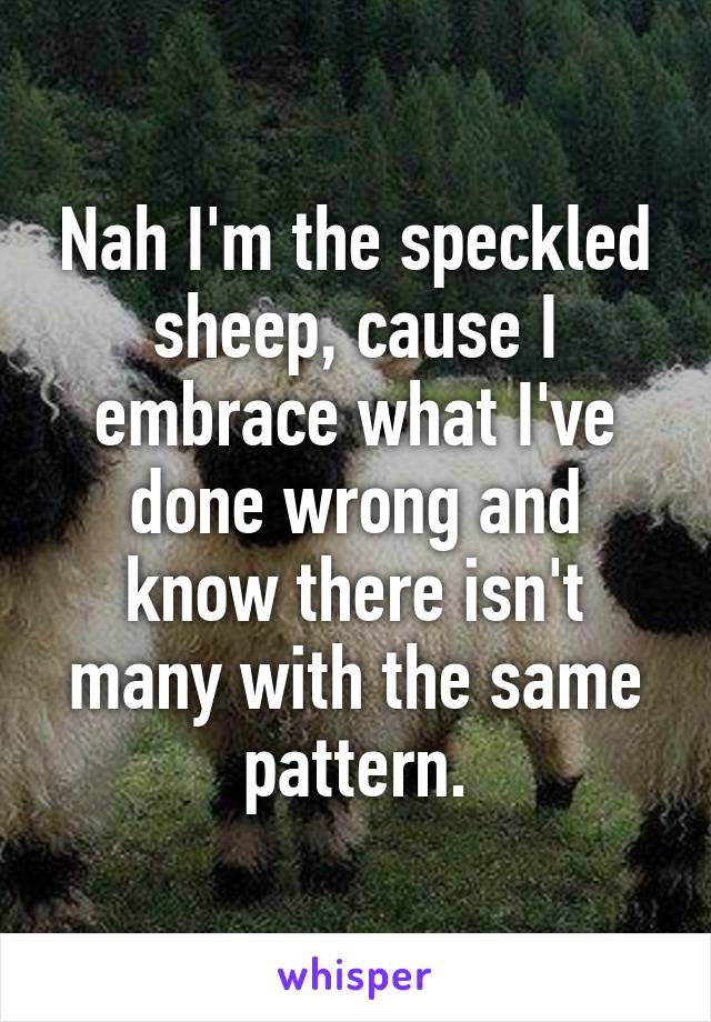 Nah I'm the speckled sheep, cause I embrace what I've done wrong and know there isn't many with the same pattern.