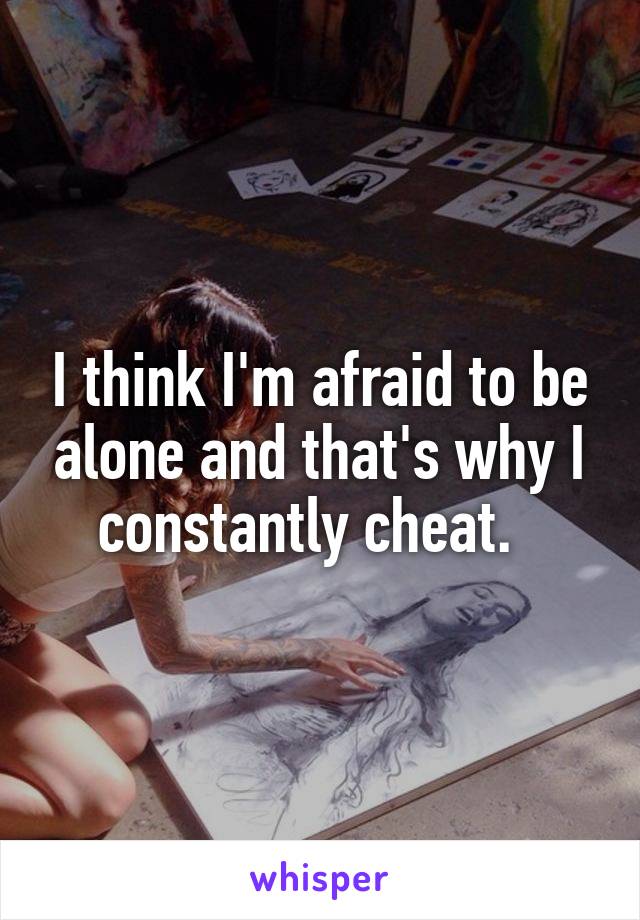 I think I'm afraid to be alone and that's why I constantly cheat.  
