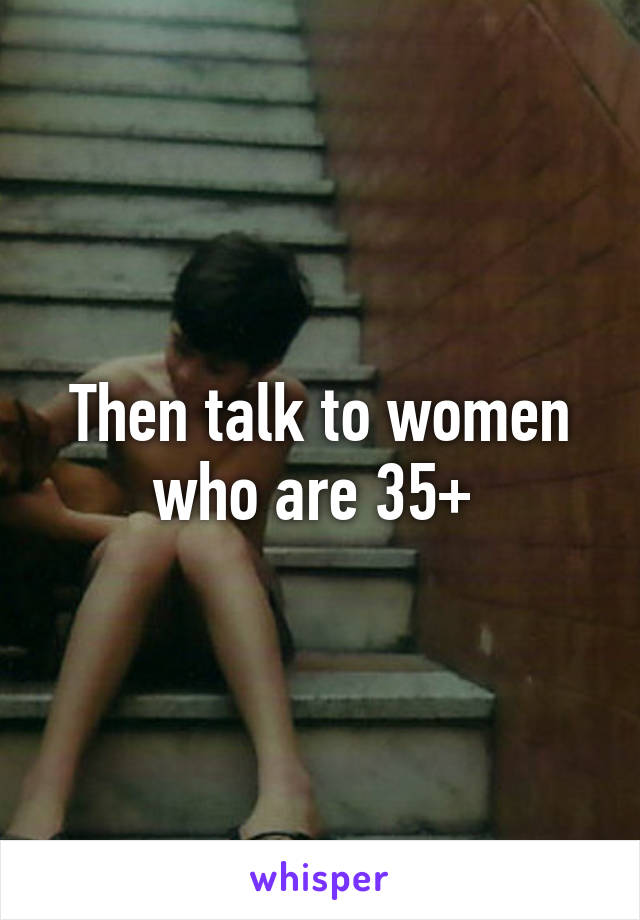 Then talk to women who are 35+ 