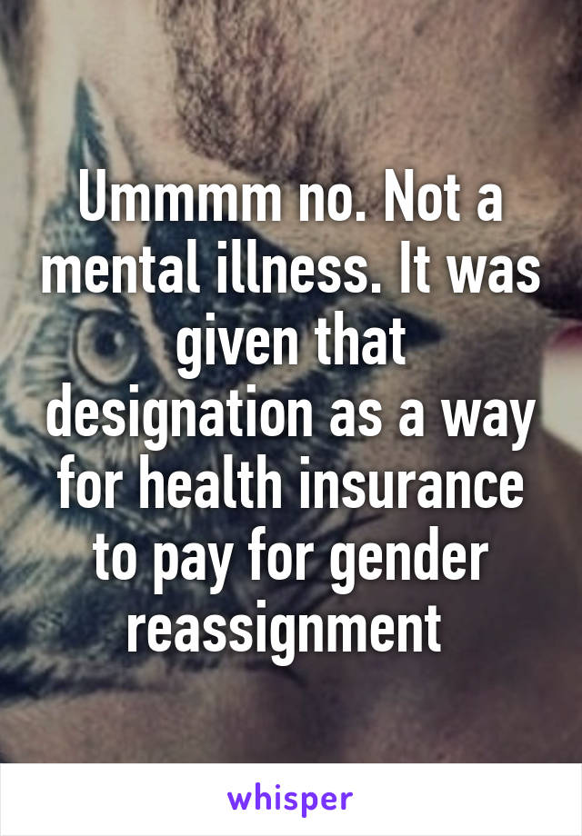 Ummmm no. Not a mental illness. It was given that designation as a way for health insurance to pay for gender reassignment 