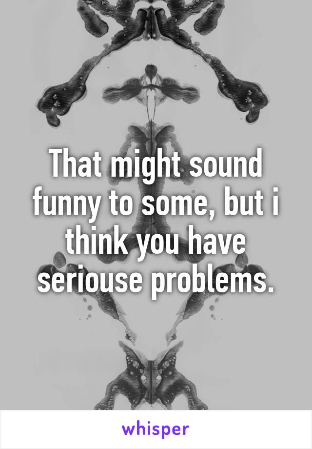 That might sound funny to some, but i think you have seriouse problems.