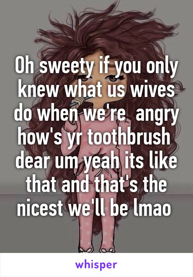Oh sweety if you only knew what us wives do when we're  angry how's yr toothbrush  dear um yeah its like that and that's the nicest we'll be lmao 