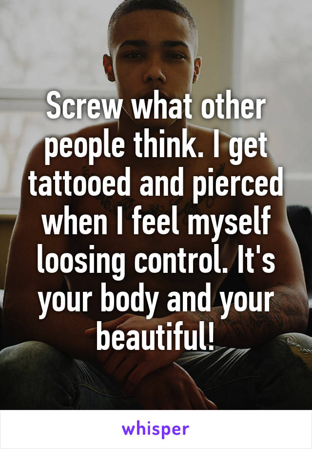 Screw what other people think. I get tattooed and pierced when I feel myself loosing control. It's your body and your beautiful!