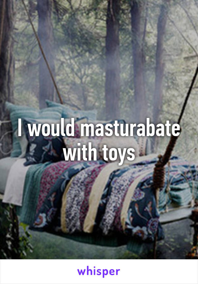 I would masturabate with toys