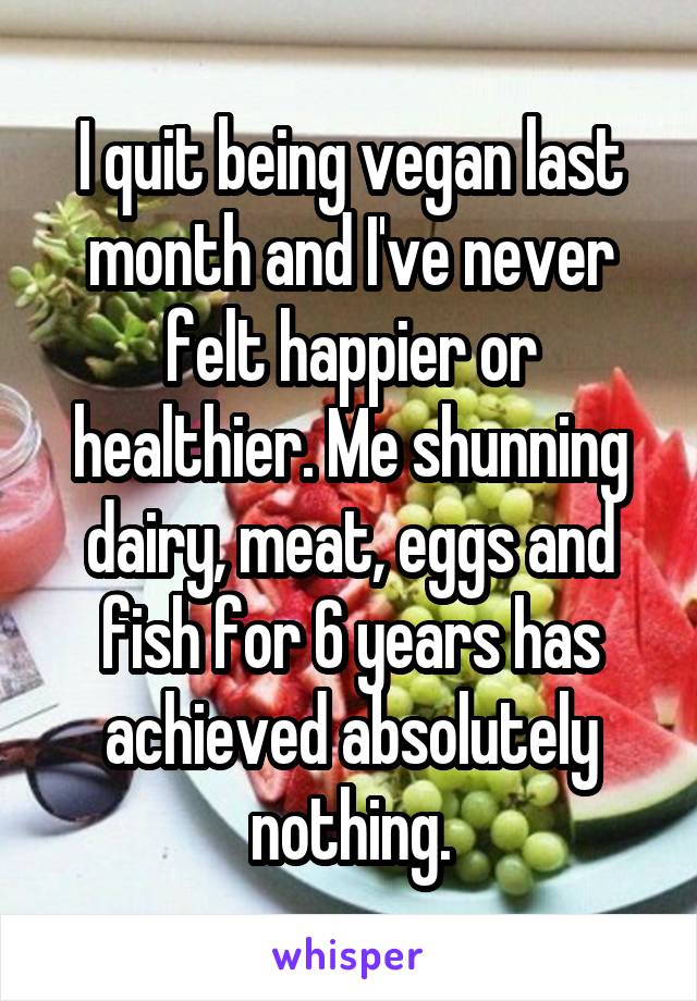 I quit being vegan last month and I've never felt happier or healthier. Me shunning dairy, meat, eggs and fish for 6 years has achieved absolutely nothing.