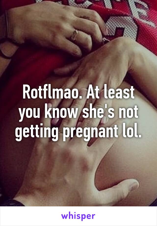 Rotflmao. At least you know she's not getting pregnant lol.