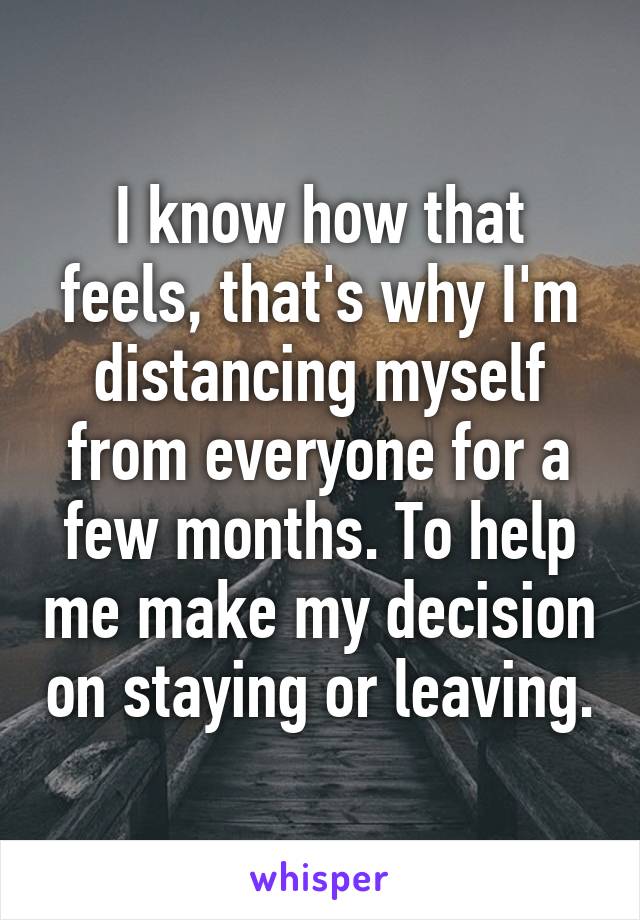 I know how that feels, that's why I'm distancing myself from everyone for a few months. To help me make my decision on staying or leaving.