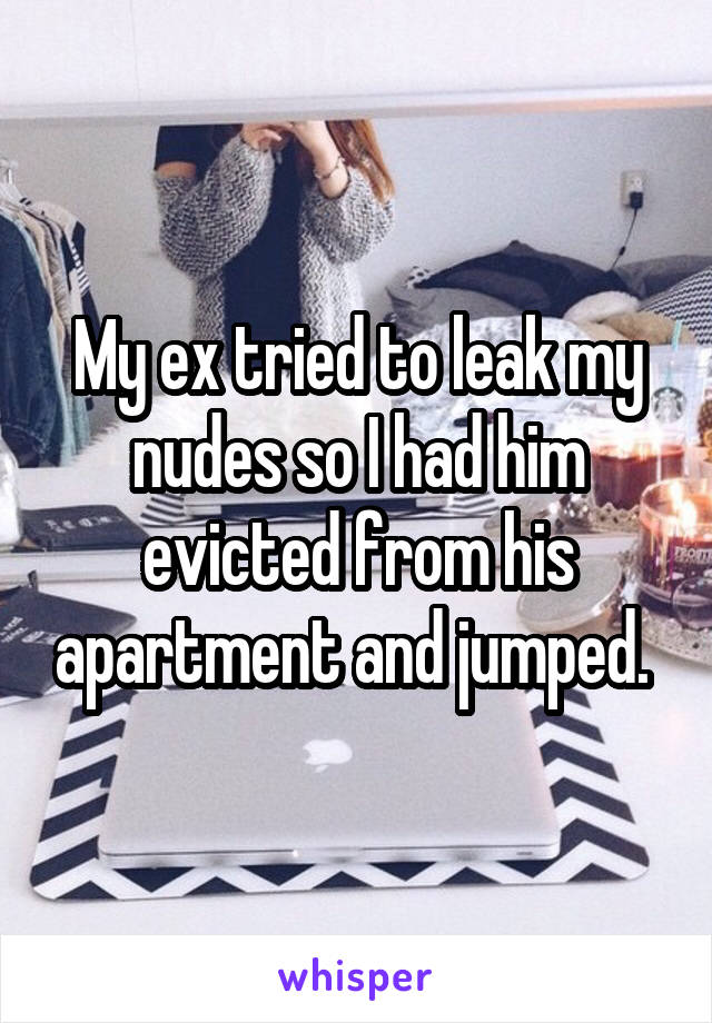 My ex tried to leak my nudes so I had him evicted from his apartment and jumped. 