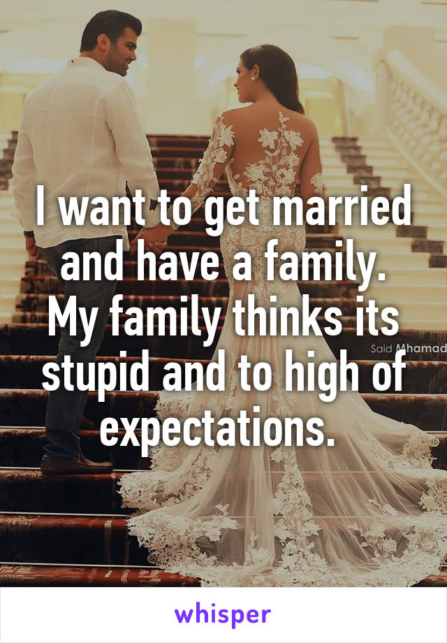 I want to get married and have a family. My family thinks its stupid and to high of expectations. 