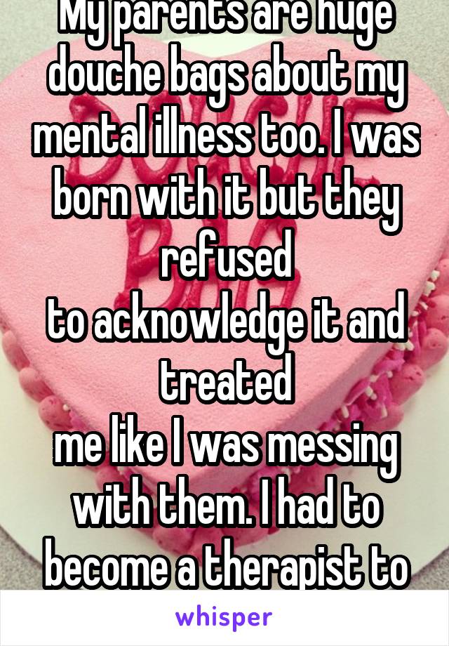My parents are huge douche bags about my mental illness too. I was born with it but they refused
to acknowledge it and treated
me like I was messing with them. I had to become a therapist to be ok. 