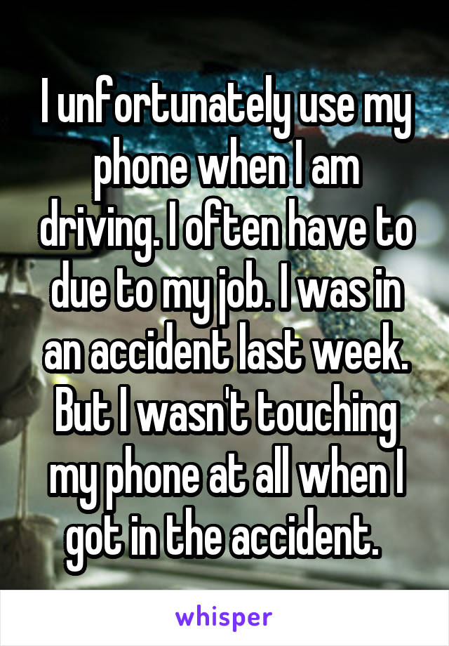 I unfortunately use my phone when I am driving. I often have to due to my job. I was in an accident last week. But I wasn't touching my phone at all when I got in the accident. 