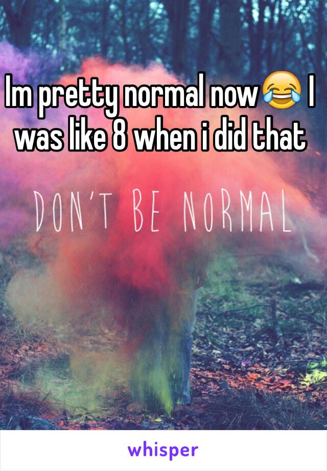 Im pretty normal now😂 I was like 8 when i did that