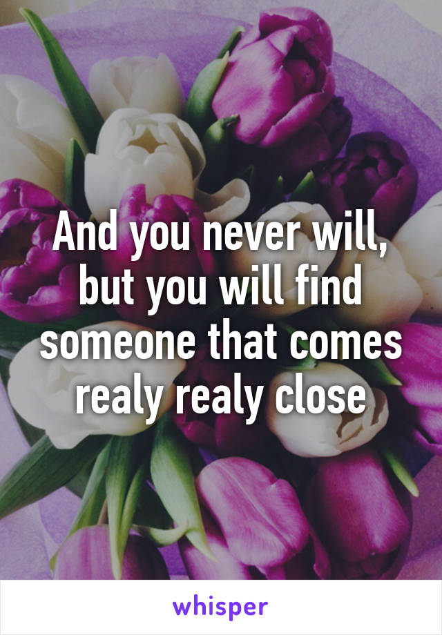 And you never will, but you will find someone that comes realy realy close