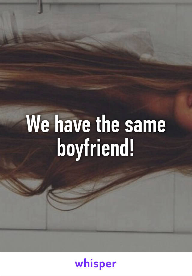 We have the same boyfriend!