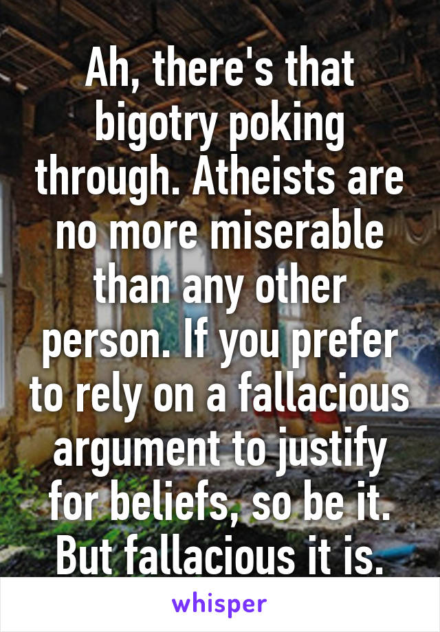 Ah, there's that bigotry poking through. Atheists are no more miserable than any other person. If you prefer to rely on a fallacious argument to justify for beliefs, so be it. But fallacious it is.