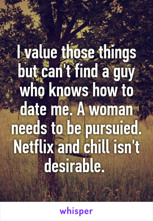 I value those things but can't find a guy who knows how to date me. A woman needs to be pursuied. Netflix and chill isn't desirable. 