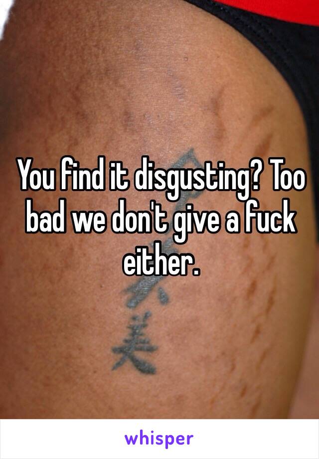 You find it disgusting? Too bad we don't give a fuck either. 