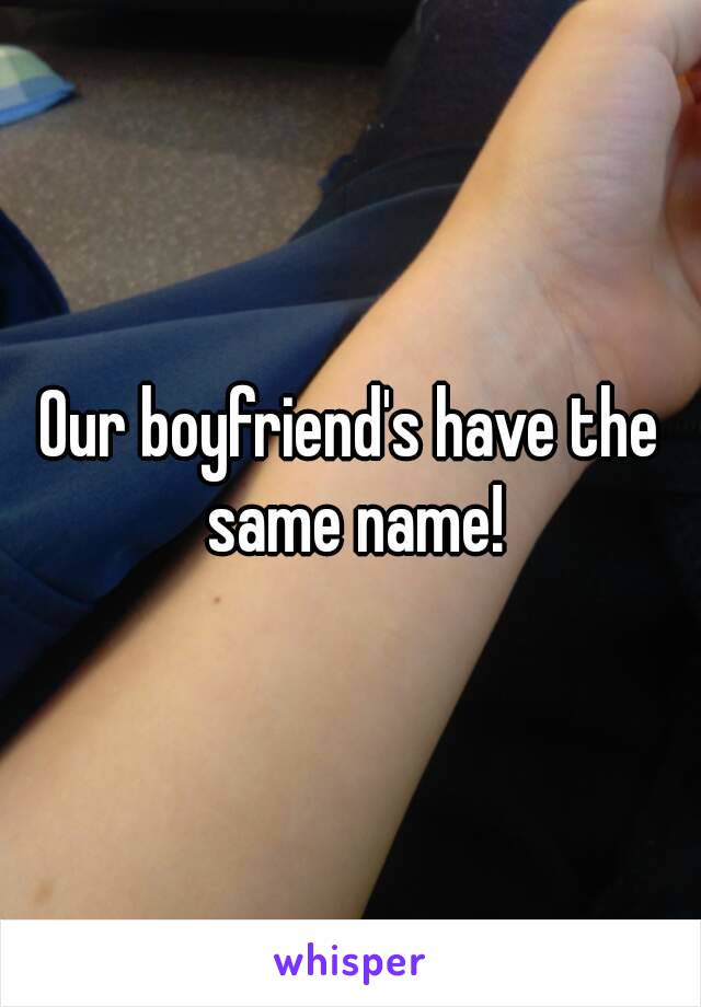 Our boyfriend's have the same name!