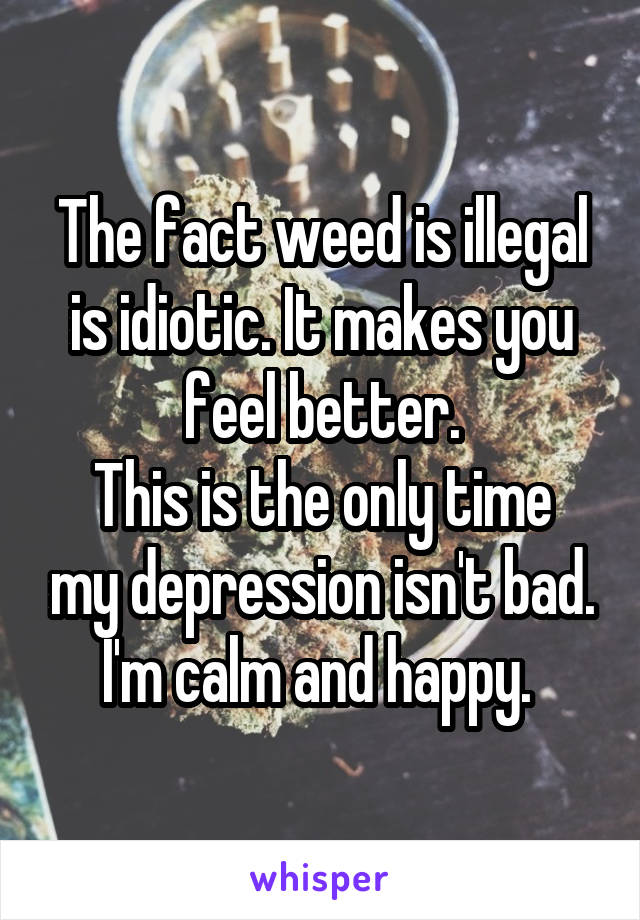 The fact weed is illegal is idiotic. It makes you feel better.
This is the only time my depression isn't bad. I'm calm and happy. 