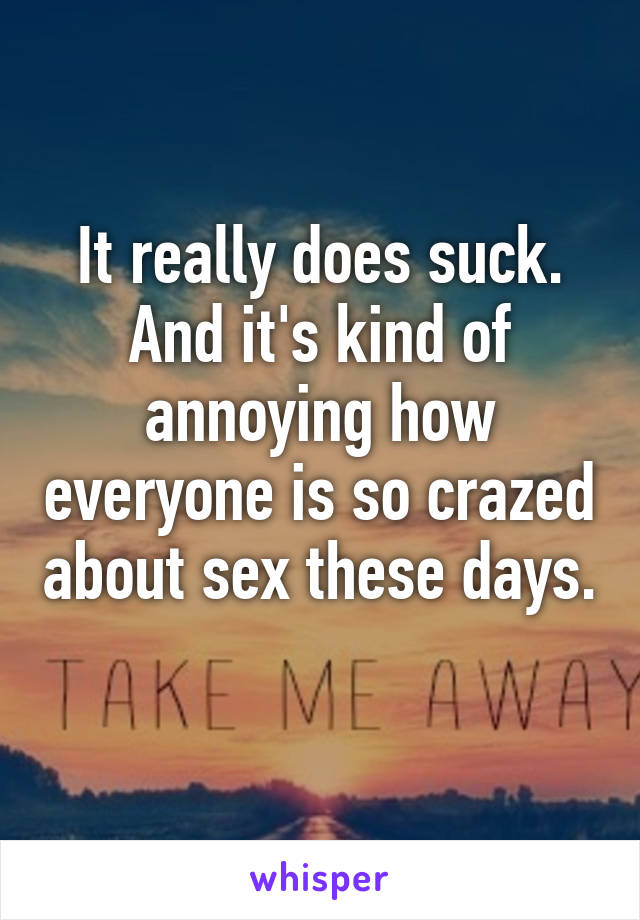 It really does suck. And it's kind of annoying how everyone is so crazed about sex these days. 