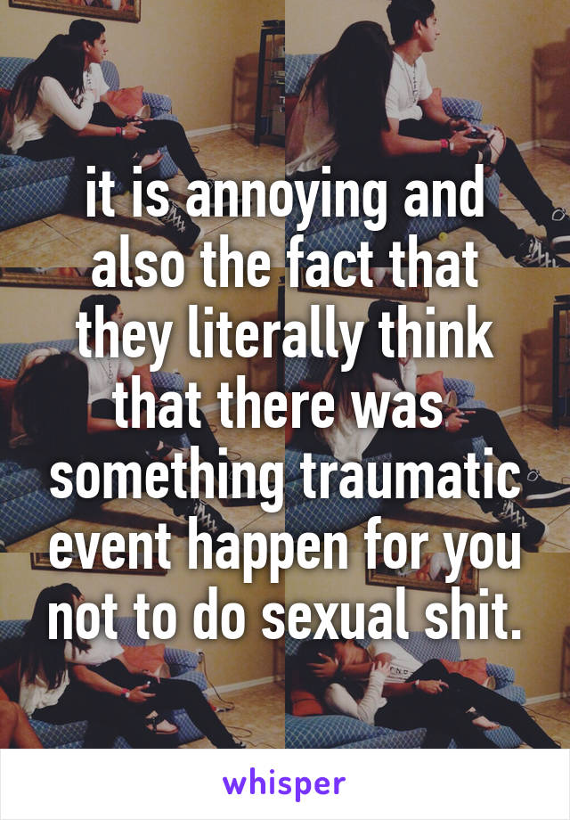 it is annoying and also the fact that they literally think that there was  something traumatic event happen for you not to do sexual shit.
