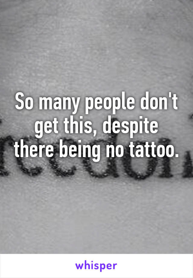 So many people don't get this, despite there being no tattoo. 