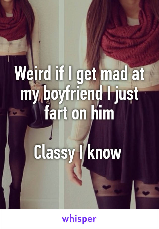 Weird if I get mad at my boyfriend I just fart on him

Classy I know 