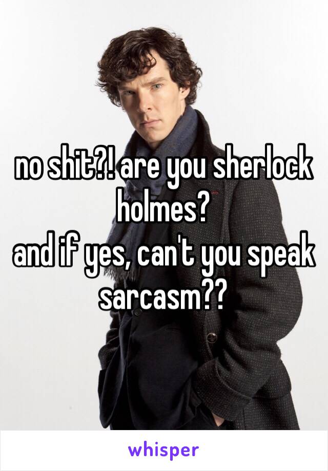 no shit?! are you sherlock holmes?
and if yes, can't you speak sarcasm??