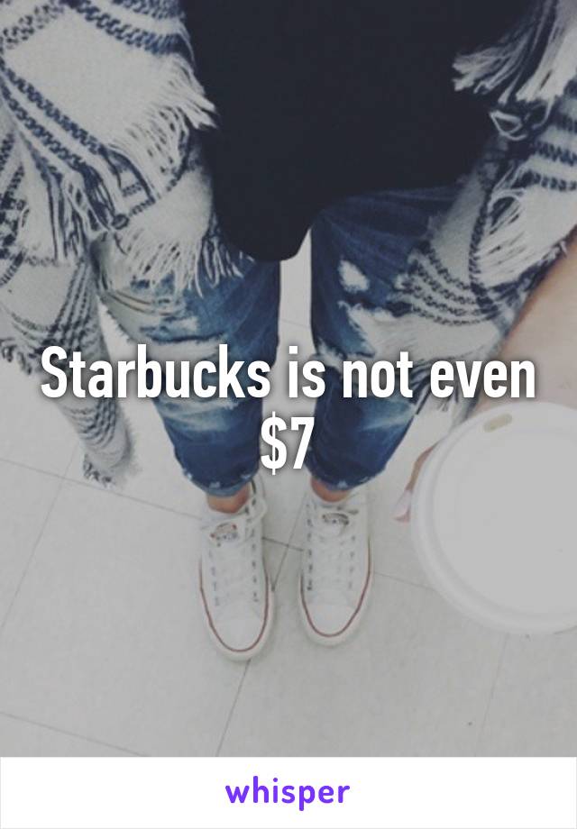 Starbucks is not even $7