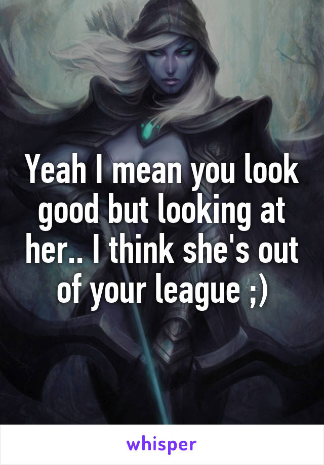 Yeah I mean you look good but looking at her.. I think she's out of your league ;)