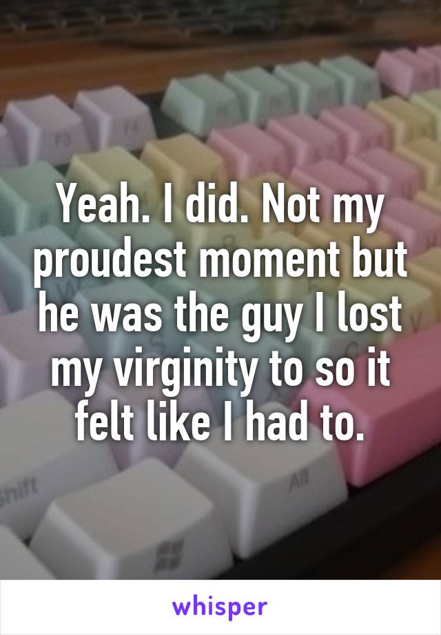 Yeah. I did. Not my proudest moment but he was the guy I lost my virginity to so it felt like I had to.