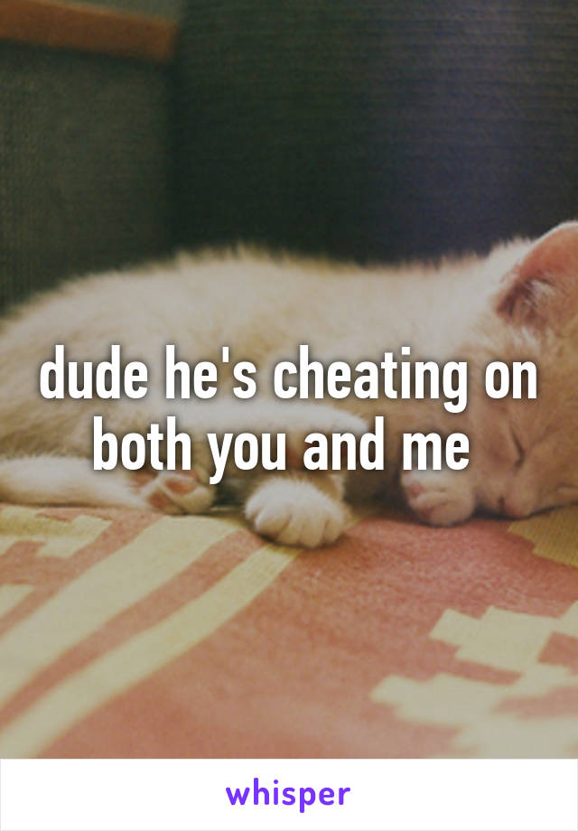 dude he's cheating on both you and me 