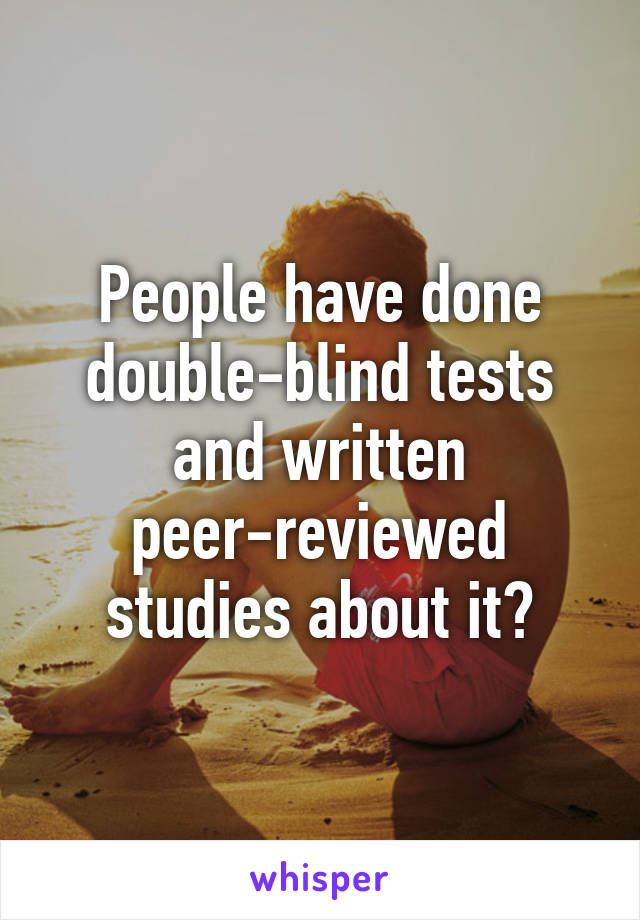 People have done double-blind tests and written peer-reviewed studies about it?