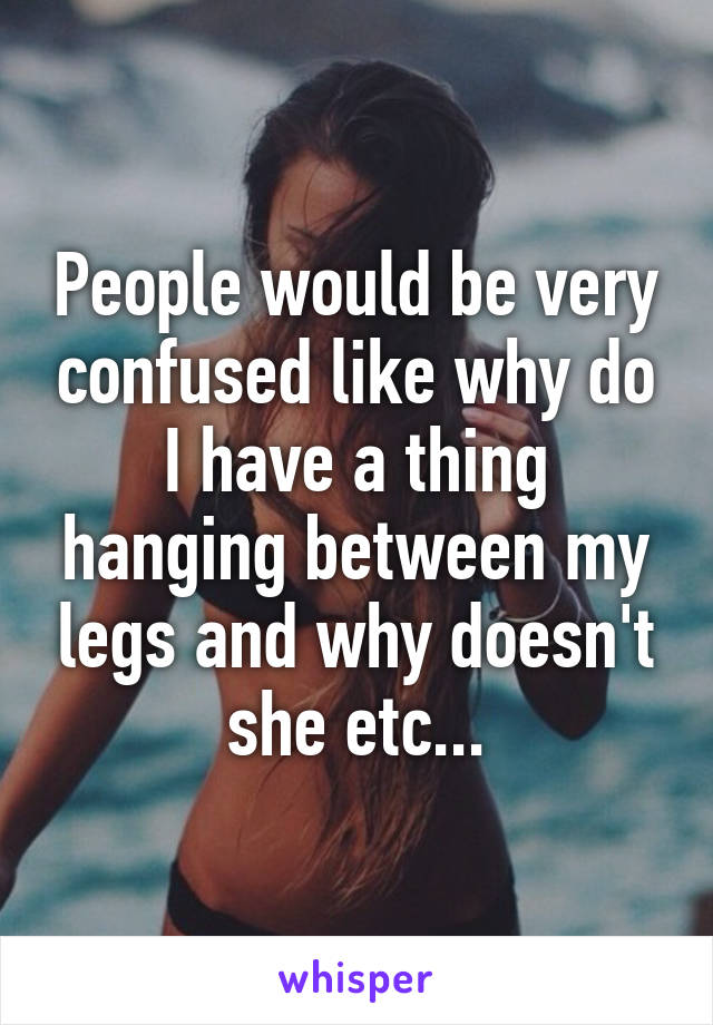 People would be very confused like why do I have a thing hanging between my legs and why doesn't she etc...