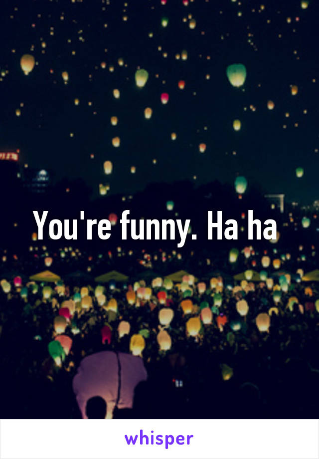 You're funny. Ha ha 