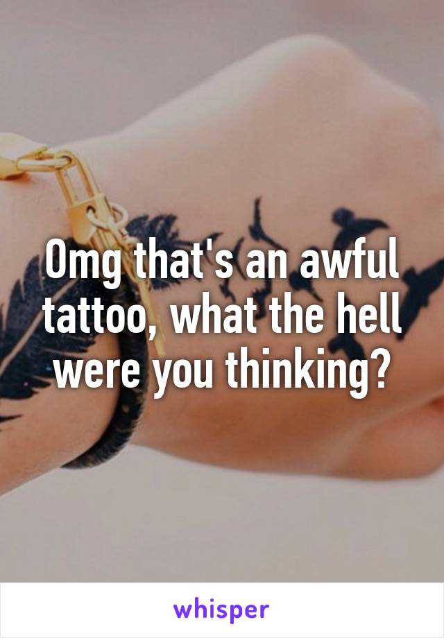 Omg that's an awful tattoo, what the hell were you thinking?