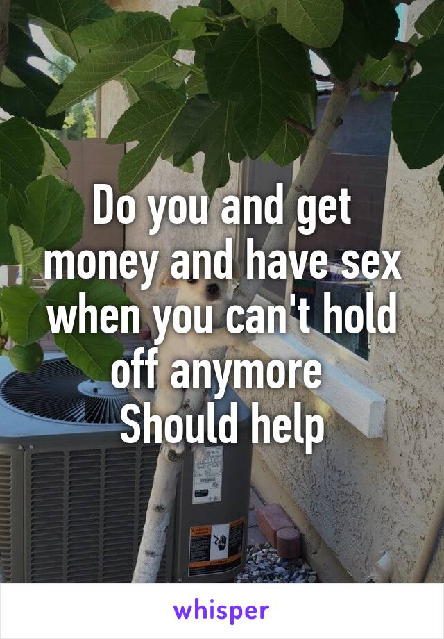 Do you and get money and have sex when you can't hold off anymore 
Should help