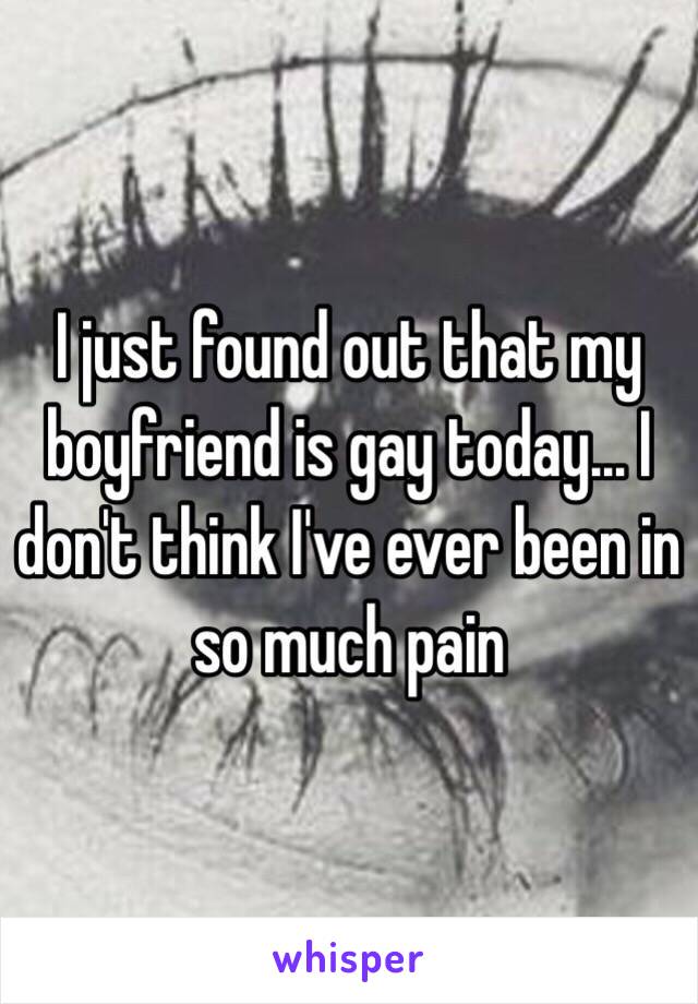 I just found out that my boyfriend is gay today… I don't think I've ever been in so much pain 