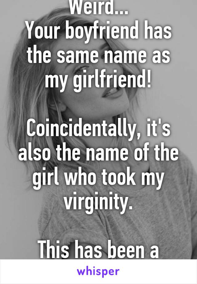 Weird...
Your boyfriend has the same name as my girlfriend!

Coincidentally, it's also the name of the girl who took my virginity.

This has been a weird day.