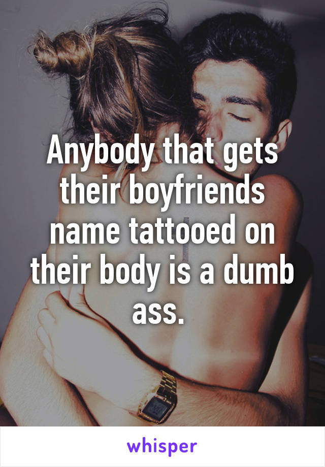 Anybody that gets their boyfriends name tattooed on their body is a dumb ass. 