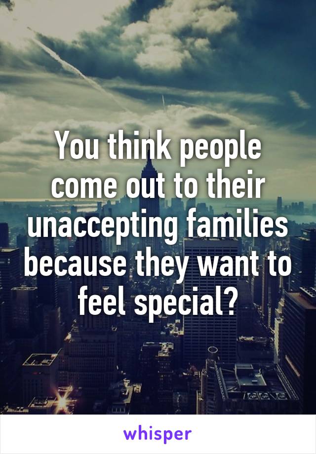 You think people come out to their unaccepting families because they want to feel special?